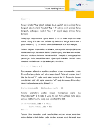 77
Teknik Pemrograman
flag = 1
Fungsi variabel “flag” adalah sebagai tanda apakah obyek animasi harus
bergerak atau berhenti. Variabel “flag = 1” artinya obyek animasi harus
bergerak, sedangkan variabel “flag = 0” berarti obyek animasi harus
berhenti.
Selanjutnya range variabel t pada daerah 6 ≥ 𝑡 ≥ 8 maka lampu lalu lintas
warna kuning akan aktif dan variabel flag bernilai 0. Range terakhir nilai t
pada daerah 9 ≥ 𝑡 ≥ 12, dimana lampu warna merah akan aktif menyala.
Setelah program lampu merah di eksekusi, maka proses selanjutnya adalah
melakukan fungsi perulangan semua program yang telah kita lakukan tadi.
Untuk itu kita harus me-reset kembali variabel t menjadi 0, sehingga proses
perulangan mulai pengaktifan warna hijau dapat dilakukan kembali. Untuk
me-reset variabel t maka script berikut perlu di tuliskan.
If t = 12 Then t = 0
Pembahasan selanjutnya adalah memahami proses menggerakan obyek
PictureBox1 yang di atur oleh sub program timer2. Pada sub program timer2
jika flag bernilai “1”, maka obyek akan bergerak ke kiri. Proses ini dengan
memberikan nilai “-50” pada properties “left” pada komponen PictureBox1
seperti pada potongan script dibawah ini.
PictureBox1.Left = PictureBox1.Left – 50
Kondisi selanjutnya adalah dengan memberikan syarat jika
PictureBox1.Left= 0 (berada di ujung kiri dari form aplikasi) maka obyek
gambar mobil di reset ke posisi awal yakni koordinat 650.
If PictureBox1.Left < 0 Then
PictureBox1.Left = 650
End If
Tombol “stop” digunakan untuk menghentikan program secara sementara,
artinya ketika tombol ditekan maka gerakan animasi obyek bergerak akan
 