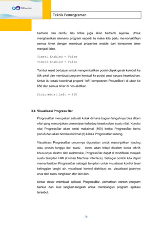 78
Teknik Pemrograman
berhenti dan rambu lalu lintas juga akan berhenti sejenak. Untuk
menghasilkan skenario program seperti itu maka kita perlu me-nonaktifkan
semua timer dengan membuat properties enable dari komponen timer
menjadi false.
Timer1.Enabled = False
Timer2.Enabled = False
Tombol reset bertujuan untuk mengembalikan posisi obyek gerak kembali ke
titik awal dan membuat program kembali ke posisi awal secara keseluruhan.
Untuk itu lokasi koordinat properti “left” kompoenen PictureBox1 di ubah ke
650 dan semua timer di non-aktifkan.
PictureBox1.Left = 650
3.4 Visualisasi Progress Bar
ProgressBar merupakan sebuah kotak dimana bagian tengahnya bisa diberi
nilai yang menunjukan presentase terhadap keseluruhan suatu nilai. Kondisi
nilai ProgressBar akan berisi maksimal (100) ketika ProgressBar berisi
penuh dan akan bernilai minimal (0) ketika ProgressBar kosong.
Visualisasi ProgressBar umumnya digunakan untuk menunjukkan loading
atau proses tunggu dari suatu even, akan tetapi didalam dunia teknik
khususnya elektro dan elektronika, ProgressBar dapat di modifikasi menjadi
suatu tampilan HMI (Human Machine Interface). Sebagai contoh kita dapat
memanfaatkan ProgressBar sebagai tampilan untuk visualisasi kontrol level
ketinggian tangki air, visualisasi kontrol distribusi air, visualisasi jalannya
arus dari suatu rangkaian dan lain-lain.
Untuk dasar membuat aplikasi ProgressBar, perhatikan contoh program
berikut dan ikuti langkah-langkah untuk membangun program aplikasi
tersebut.
 