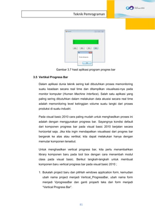 81
Teknik Pemrograman
Gambar 3.7 hasil aplikasi program progres bar
3.5 Vertikal Progress Bar
Dalam aplikasi dunia teknik sering kali dibutuhkan proses memonitoring
suatu keadaan secara real time dan ditampilkan visualisasi-nya pada
monitor komputer (Human Machine Interface). Salah satu aplikasi yang
paling sering dibutuhkan dalam melakukan data akusisi secara real time
adalah memonitoring level ketinggian volume suatu tangki dari proses
produksi di suatu industri.
Pada visual basic 2010 cara paling mudah untuk menghasilkan proses ini
adalah dengan menggunakan progress bar. Sayangnya kondisi default
dari komponen progress bar pada visual basic 2010 berjalan secara
horizontal saja. Jika kita ingin mendapatkan visualisasi dari progres bar
bergerak ke atas atau vertikal, kita dapat melakukan hanya dengan
memutar komponen tersebut.
Untuk menghasilkan vertical progress bar, kita perlu menambahkan
library komponen baru pada tool box dengan cara menambah modul
class pada visual basic. Berikut langkah-langkah untuk membuat
komponen baru vertical progress bar pada visual basic 2010 ;
1. Bukalah project baru dan pilihlah windows application form, kemudian
ubah nama project menjadi Vertical_ProgressBar, ubah nama form
menjadi VprogressBar dan ganti properti teks dari form menjadi
“Vertical Progress Bar”.
 