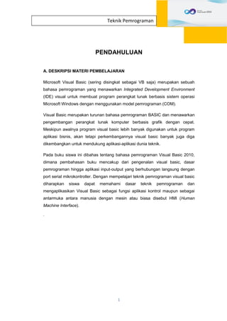 1
Teknik Pemrograman
PENDAHULUAN
A. DESKRIPSI MATERI PEMBELAJARAN
Microsoft Visual Basic (sering disingkat sebagai VB saja) merupakan sebuah
bahasa pemrograman yang menawarkan Integrated Development Environment
(IDE) visual untuk membuat program perangkat lunak berbasis sistem operasi
Microsoft Windows dengan menggunakan model pemrograman (COM).
Visual Basic merupakan turunan bahasa pemrograman BASIC dan menawarkan
pengembangan perangkat lunak komputer berbasis grafik dengan cepat.
Meskipun awalnya program visual basic lebih banyak digunakan untuk program
aplikasi bisnis, akan tetapi perkembangannya visual basic banyak juga diga
dikembangkan untuk mendukung aplikasi-aplikasi dunia teknik.
Pada buku siswa ini dibahas tentang bahasa pemrograman Visual Basic 2010,
dimana pembahasan buku mencakup dari pengenalan visual basic, dasar
pemrograman hingga aplikasi input-output yang berhubungan langsung dengan
port serial mikrokontroller. Dengan mempelajari teknik pemrograman visual basic
diharapkan siswa dapat memahami dasar teknik pemrograman dan
mengaplikasikan Visual Basic sebagai fungsi aplikasi kontrol maupun sebagai
antarmuka antara manusia dengan mesin atau biasa disebut HMI (Human
Machine Interface).
.
 