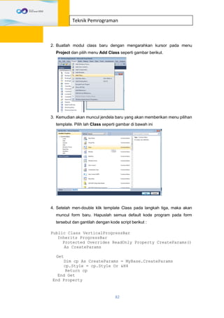 82
Teknik Pemrograman
2. Buatlah modul class baru dengan mengarahkan kursor pada menu
Project dan pilih menu Add Class seperti gambar berikut.
3. Kemudian akan muncul jendela baru yang akan memberikan menu pilihan
template. Pilih lah Class seperti gambar di bawah ini
4. Setelah men-double klik template Class pada langkah tiga, maka akan
muncul form baru. Hapuslah semua default kode program pada form
tersebut dan gantilah dengan kode script berikut :
Public Class VerticalProgressBar
Inherits ProgressBar
Protected Overrides ReadOnly Property CreateParams()
As CreateParams
Get
Dim cp As CreateParams = MyBase.CreateParams
cp.Style = cp.Style Or &H4
Return cp
End Get
End Property
 