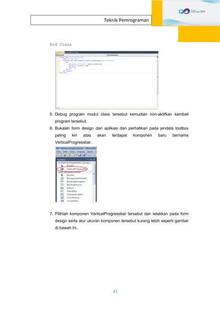 83
Teknik Pemrograman
End Class
5. Debug program modul class tersebut kemudian non-aktifkan kembali
program tersebut.
6. Bukalah form design dari aplikasi dan perhatikan pada jendela toolbox
paling kiri atas akan terdapat komponen baru bernama
VerticalProgressbar.
7. Pilihlah komponen VerticalProgressbar tersebut dan letakkan pada form
design serta atur ukuran komponen tersebut kurang lebih seperti gambar
di bawah ini.
 