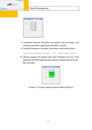 84
Teknik Pemrograman
8. Tambahkan komponen VScrollbar1 dan letakkan pada form design. Atur
komponen properties LargeChange VScrollBar1 menjadi 1.
9. Double klik komponen VScrollbar1 dan ketikan script program berikut
VerticalProgressBar1.Value = 100 - VScrollBar1.Value
10. Jalankan program dan gerakan posisi slider VScrollbar naik turun, amati
pergerakan VerticalProgressbar akan bergerak mengikuti perubahan dari
Nilai VScrollBar.
Gambar 3.7 Tampilan aplikasi program vertikal progres bar
 