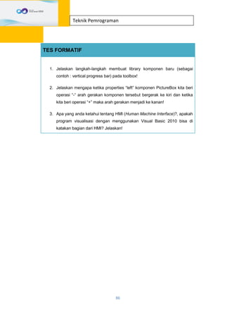 86
Teknik Pemrograman
TES FORMATIF
1. Jelaskan langkah-langkah membuat library komponen baru (sebagai
contoh : vertical progress bar) pada toolbox!
2. Jelaskan mengapa ketika properties “left” komponen PictureBox kita beri
operasi “-“ arah gerakan komponen tersebut bergerak ke kiri dan ketika
kita beri operasi “+” maka arah gerakan menjadi ke kanan!
3. Apa yang anda ketahui tentang HMI (Human Machine Interface)?, apakah
program visualisasi dengan menggunakan Visual Basic 2010 bisa di
katakan bagian dari HMI? Jelaskan!
 