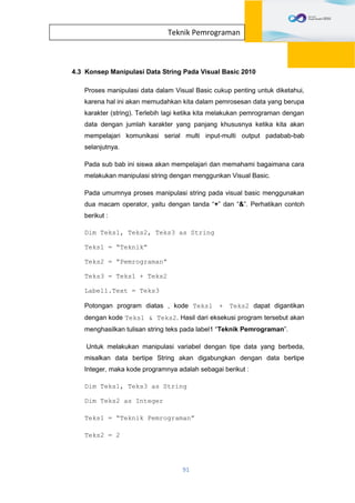 91
Teknik Pemrograman
4.3 Konsep Manipulasi Data String Pada Visual Basic 2010
Proses manipulasi data dalam Visual Basic cukup penting untuk diketahui,
karena hal ini akan memudahkan kita dalam pemrosesan data yang berupa
karakter (string). Terlebih lagi ketika kita melakukan pemrograman dengan
data dengan jumlah karakter yang panjang khususnya ketika kita akan
mempelajari komunikasi serial multi input-multi output padabab-bab
selanjutnya.
Pada sub bab ini siswa akan mempelajari dan memahami bagaimana cara
melakukan manipulasi string dengan menggunkan Visual Basic.
Pada umumnya proses manipulasi string pada visual basic menggunakan
dua macam operator, yaitu dengan tanda “+” dan “&”. Perhatikan contoh
berikut :
Dim Teks1, Teks2, Teks3 as String
Teks1 = “Teknik”
Teks2 = “Pemrograman”
Teks3 = Teks1 + Teks2
Label1.Text = Teks3
Potongan program diatas , kode Teks1 + Teks2 dapat digantikan
dengan kode Teks1 & Teks2. Hasil dari eksekusi program tersebut akan
menghasilkan tulisan string teks pada label1 “Teknik Pemrograman”.
Untuk melakukan manipulasi variabel dengan tipe data yang berbeda,
misalkan data bertipe String akan digabungkan dengan data bertipe
Integer, maka kode programnya adalah sebagai berikut :
Dim Teks1, Teks3 as String
Dim Teks2 as Integer
Teks1 = “Teknik Pemrograman”
Teks2 = 2
 