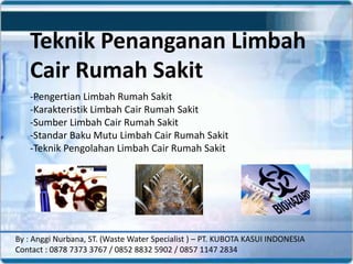 Teknik Penanganan Limbah
Cair Rumah Sakit
-Pengertian Limbah Rumah Sakit
-Karakteristik Limbah Cair Rumah Sakit
-Sumber Limbah Cair Rumah Sakit
-Standar Baku Mutu Limbah Cair Rumah Sakit
-Teknik Pengolahan Limbah Cair Rumah Sakit
By : Anggi Nurbana, ST. (Waste Water Specialist ) – PT. KUBOTA KASUI INDONESIA
Contact : 0878 7373 3767 / 0852 8832 5902 / 0857 1147 2834
 