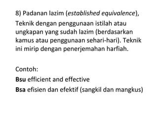 8) Padanan lazim (established equivalence),
Teknik dengan penggunaan istilah atau
ungkapan yang sudah lazim (berdasarkan
kamus atau penggunaan sehari-hari). Teknik
ini mirip dengan penerjemahan harfiah.
Contoh:
Bsu efficient and effective
Bsa efisien dan efektif (sangkil dan mangkus)
 