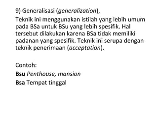 9) Generalisasi (generalization),
Teknik ini menggunakan istilah yang lebih umum
pada BSa untuk BSu yang lebih spesifik. Hal
tersebut dilakukan karena BSa tidak memiliki
padanan yang spesifik. Teknik ini serupa dengan
teknik penerimaan (acceptation).
Contoh:
Bsu Penthouse, mansion
Bsa Tempat tinggal
 