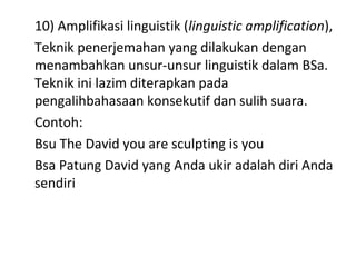 10) Amplifikasi linguistik (linguistic amplification),
Teknik penerjemahan yang dilakukan dengan
menambahkan unsur-unsur linguistik dalam BSa.
Teknik ini lazim diterapkan pada
pengalihbahasaan konsekutif dan sulih suara.
Contoh:
Bsu The David you are sculpting is you
Bsa Patung David yang Anda ukir adalah diri Anda
sendiri
 