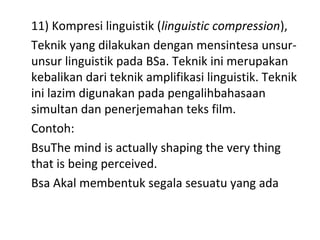 11) Kompresi linguistik (linguistic compression),
Teknik yang dilakukan dengan mensintesa unsur-
unsur linguistik pada BSa. Teknik ini merupakan
kebalikan dari teknik amplifikasi linguistik. Teknik
ini lazim digunakan pada pengalihbahasaan
simultan dan penerjemahan teks film.
Contoh:
BsuThe mind is actually shaping the very thing
that is being perceived.
Bsa Akal membentuk segala sesuatu yang ada
 