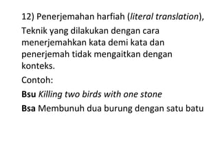 12) Penerjemahan harfiah (literal translation),
Teknik yang dilakukan dengan cara
menerjemahkan kata demi kata dan
penerjemah tidak mengaitkan dengan
konteks.
Contoh:
Bsu Killing two birds with one stone
Bsa Membunuh dua burung dengan satu batu
 