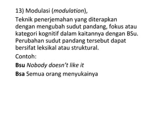 13) Modulasi (modulation),
Teknik penerjemahan yang diterapkan
dengan mengubah sudut pandang, fokus atau
kategori kognitif dalam kaitannya dengan BSu.
Perubahan sudut pandang tersebut dapat
bersifat leksikal atau struktural.
Contoh:
Bsu Nobody doesn’t like it
Bsa Semua orang menyukainya
 