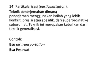 14) Partikularisasi (particularizaton),
Teknik penerjemahan dimana
penerjemah menggunakan istilah yang lebih
konkrit, presisi atau spesifik, dari superordinat ke
subordinat. Teknik ini merupakan kebalikan dari
teknik generalisasi.
Contoh:
Bsu air transportation
Bsa Pesawat
 