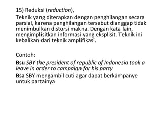 15) Reduksi (reduction),
Teknik yang diterapkan dengan penghilangan secara
parsial, karena penghilangan tersebut dianggap tidak
menimbulkan distorsi makna. Dengan kata lain,
mengimplisitkan informasi yang eksplisit. Teknik ini
kebalikan dari teknik amplifikasi.
Contoh:
Bsu SBY the president of republic of Indonesia took a
leave in order to campaign for his party
Bsa SBY mengambil cuti agar dapat berkampanye
untuk partainya
 