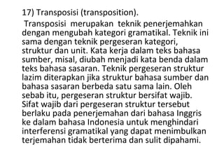 17) Transposisi (transposition).
Transposisi merupakan teknik penerjemahkan
dengan mengubah kategori gramatikal. Teknik ini
sama dengan teknik pergeseran kategori,
struktur dan unit. Kata kerja dalam teks bahasa
sumber, misal, diubah menjadi kata benda dalam
teks bahasa sasaran. Teknik pergeseran struktur
lazim diterapkan jika struktur bahasa sumber dan
bahasa sasaran berbeda satu sama lain. Oleh
sebab itu, pergeseran struktur bersifat wajib.
Sifat wajib dari pergeseran struktur tersebut
berlaku pada penerjemahan dari bahasa Inggris
ke dalam bahasa Indonesia untuk menghindari
interferensi gramatikal yang dapat menimbulkan
terjemahan tidak berterima dan sulit dipahami.
 