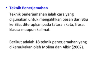 • Teknik Penerjemahan
Teknik penerjemahan ialah cara yang
digunakan untuk mengalihkan pesan dari BSu
ke BSa, diterapkan pada tataran kata, frasa,
klausa maupun kalimat.
Berikut adalah 18 teknik penerjemahan yang
dikemukakan oleh Molina dan Albir (2002).
 