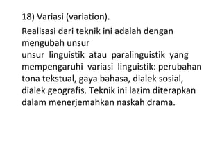 18) Variasi (variation).
Realisasi dari teknik ini adalah dengan
mengubah unsur
unsur linguistik atau paralinguistik yang
mempengaruhi variasi linguistik: perubahan
tona tekstual, gaya bahasa, dialek sosial,
dialek geografis. Teknik ini lazim diterapkan
dalam menerjemahkan naskah drama.
 