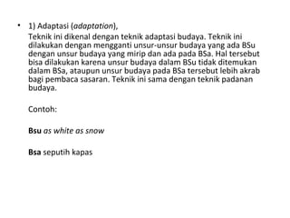 • 1) Adaptasi (adaptation),
Teknik ini dikenal dengan teknik adaptasi budaya. Teknik ini
dilakukan dengan mengganti unsur-unsur budaya yang ada BSu
dengan unsur budaya yang mirip dan ada pada BSa. Hal tersebut
bisa dilakukan karena unsur budaya dalam BSu tidak ditemukan
dalam BSa, ataupun unsur budaya pada BSa tersebut lebih akrab
bagi pembaca sasaran. Teknik ini sama dengan teknik padanan
budaya.
Contoh:
Bsu as white as snow
Bsa seputih kapas
 