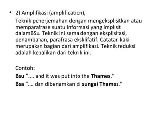 • 2) Amplifikasi (amplification),
Teknik penerjemahan dengan mengeksplisitkan atau
memparafrase suatu informasi yang implisit
dalamBSu. Teknik ini sama dengan eksplisitasi,
penambahan, parafrasa eksklifatif. Catatan kaki
merupakan bagian dari amplifikasi. Teknik reduksi
adalah kebalikan dari teknik ini.
Contoh:
Bsu ”.... and it was put into the Thames.”
Bsa “…. dan dibenamkan di sungai Thames.”
 