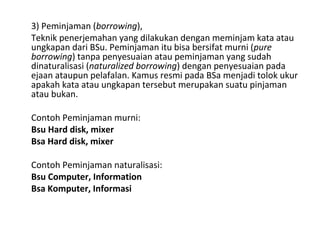 3) Peminjaman (borrowing),
Teknik penerjemahan yang dilakukan dengan meminjam kata atau
ungkapan dari BSu. Peminjaman itu bisa bersifat murni (pure
borrowing) tanpa penyesuaian atau peminjaman yang sudah
dinaturalisasi (naturalized borrowing) dengan penyesuaian pada
ejaan ataupun pelafalan. Kamus resmi pada BSa menjadi tolok ukur
apakah kata atau ungkapan tersebut merupakan suatu pinjaman
atau bukan.
Contoh Peminjaman murni:
Bsu Hard disk, mixer
Bsa Hard disk, mixer
Contoh Peminjaman naturalisasi:
Bsu Computer, Information
Bsa Komputer, Informasi
 