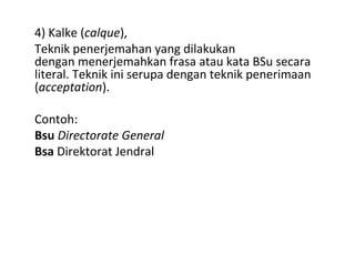 4) Kalke (calque),
Teknik penerjemahan yang dilakukan
dengan menerjemahkan frasa atau kata BSu secara
literal. Teknik ini serupa dengan teknik penerimaan
(acceptation).
Contoh:
Bsu Directorate General
Bsa Direktorat Jendral
 