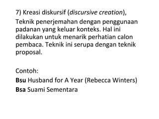 7) Kreasi diskursif (discursive creation),
Teknik penerjemahan dengan penggunaan
padanan yang keluar konteks. Hal ini
dilakukan untuk menarik perhatian calon
pembaca. Teknik ini serupa dengan teknik
proposal.
Contoh:
Bsu Husband for A Year (Rebecca Winters)
Bsa Suami Sementara
 
