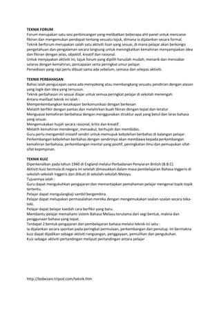 TEKNIK FORUM
Forum merupakan satu sesi perbincangan yang melibatkan beberapa ahli panel untuk mencanai
fikiran dan mengemukan pendapat tentang sesuatu tajuk, dimana ia dijalankan secara formal.
Teknik berforum merupakan salah satu aktiviti lisan yang sesuai, di mana pelajar akan berkongsi
pengetahuan dan pengalaman secara langsung untuk meningkatkan kemahiran menyampaikan idea
dan fikiran dengan jelas, objektif, kreatif dan rasional.
Untuk menjayakan aktiviti ini, tajuk forum yang dipilih haruslah mudah, menarik dan mencabar
selaras dengan kemahiran, pencapaian serta peringkat umur pelajar.
Persediaan yang rapi perlu dibuat sama ada sebelum, semasa dan selepas aktiviti.

TEKNIK PERBAHASAN
Bahas ialah pengucapan sama ada menyokong atau membangkang sesuatu pendirian dengan alasan
yang logik dan idea yang tersusun.
Teknik perbahasan ini sesuai diajar untuk semua peringkat pelajar di sekolah menengah.
Antara manfaat teknik ini ialah :
Memperkembangkan kecekapan berkomunikasi dengan berkesan
Melatih berfikir dengan pantas dan melahirkan buah fikiran dengan tepat dan teratur
Menguasai kemahiran berbahasa dengan menggunakan struktur ayat yang betul dan laras bahasa
yang sesuai.
Mengemukakan hujah secara rasional, kritis dan kreatif.
Melatih kemahiran mendengar, menaakul, berhujah dan membidas.
Guru perlu mengambil inisiatif sendiri untuk memupuk kebolehan berbahas di kalangan pelajar.
Perkembangan kebolehan berbahas dengan sendirinya akan membawa kepada perkembangan
kemahiran berbahasa, perkembangan mental yang positif, peningkatan ilmu dan pemupukan sifat-
sifat kepimpinan.

TEKNIK KUIZ
Diperkenalkan pada tahun 1940 di England melalui Perbadanan Penyiaran British (B.B.C).
Aktiviti kuiz bermula di negara ini setelah dimasukkan dalam masa pembelajaran Bahasa Inggeris di
sekolah-sekolah Inggeris dan diikuti di sekolah-sekolah Melayu.
Tujuannya ialah :
Guru dapat mengukuhkan pengajaran dan memantapkan pemahaman pelajar mengenai topik-topik
tertentu.
Pelajar dapat mengulangkaji sambil bergembira.
Pelajar dapat melupakan permasalahan mereka dengan mengemukakan soalan-soalan secara teka-
teki.
Pelajar dapat belajar kaedah cara berfikir yang baru.
Membantu pelajar memahami sistem Bahasa Melayu terutama dari segi bentuk, makna dan
penggunaan bahasa yang tepat.
Terdapat 2 bentuk pengajaran dan pembelajaran bahasa melalui teknik ini iaitu :
Ia dijalankan secara spontan pada peringkat permulaan, perkembangan dan penutup. Ini bermakna
kuiz dapat dijadikan sebagai aktiviti rangsangan, penggayaan, pemulihan dan pengukuhan.
Kuiz sebagai aktiviti pertandingan meliputi pertandingan antara pelajar




http://bobezani.tripod.com/teknik.htm
 