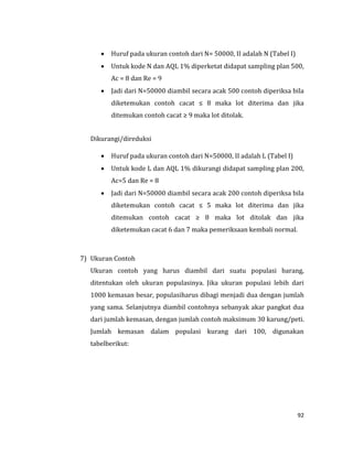 92
 Huruf pada ukuran contoh dari N= 50000, II adalah N (Tabel I)
 Untuk kode N dan AQL 1% diperketat didapat sampling plan 500,
Ac = 8 dan Re = 9
 Jadi dari N=50000 diambil secara acak 500 contoh diperiksa bila
diketemukan contoh cacat ≤ 8 maka lot diterima dan jika
ditemukan contoh cacat ≥ 9 maka lot ditolak.
Dikurangi/direduksi
 Huruf pada ukuran contoh dari N=50000, II adalah L (Tabel I)
 Untuk kode L dan AQL 1% dikurangi didapat sampling plan 200,
Ac=5 dan Re = 8
 Jadi dari N=50000 diambil secara acak 200 contoh diperiksa bila
diketemukan contoh cacat ≤ 5 maka lot diterima dan jika
ditemukan contoh cacat ≥ 8 maka lot ditolak dan jika
diketemukan cacat 6 dan 7 maka pemeriksaan kembali normal.
7) Ukuran Contoh
Ukuran contoh yang harus diambil dari suatu populasi barang,
ditentukan oleh ukuran populasinya. Jika ukuran populasi lebih dari
1000 kemasan besar, populasiharus dibagi menjadi dua dengan jumlah
yang sama. Selanjutnya diambil contohnya sebanyak akar pangkat dua
dari jumlah kemasan, dengan jumlah contoh maksimum 30 karung/peti.
Jumlah kemasan dalam populasi kurang dari 100, digunakan
tabelberikut:
 