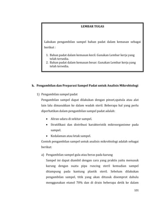 101
k. Pengambilan dan Preparasi Sampel Padat untuk Analisis Mikrobiologi
1) Pengambilan sampel padat
Pengambilan sampel dapat dilakukan dengan pinset,spatula atau alat
lain lalu dimasukkan ke dalam wadah steril. Beberapa hal yang perlu
diperhatikan dalam pengambilan sampel padat adalah:
 Aliran udara di sekitar sampel.
 Stratifikasi dan distribusi karakteristik mikroorganisme pada
sampel.
 Kedalaman atau letak sampel.
Contoh pengambilan sampel untuk analisis mikrobiologi adalah sebagai
berikut:
a) Pengambilan sampel gula atau beras pada karung
Sampel ini dapat diambil dengan cara yang praktis yaitu menusuk
karung dengan suatu pipa runcing steril kemudian sampel
ditampung pada kantung plastik steril. Sebelum dilakukan
pengambilan sampel, titik yang akan ditusuk disemprot dahulu
menggunakan etanol 70% dan di drain beberapa detik ke dalam
LEMBAR TUGAS
Lakukan pengambilan sampel bahan padat dalam kemasan sebagai
berikut :
1. Bahan padat dalam kemasan kecil. Gunakan Lembar kerja yang
telah tersedia.
2. Bahan padat dalam kemasan besar. Gunakan Lembar kerja yang
telah tersedia.
 