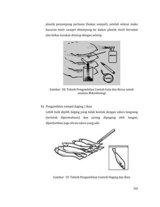 102
plastik penampung pertama (bukan sampel), setelah selesai maka
kucuran butir sampel ditampung ke dalam plastik steril bersekat
dan bekas tusukan ditutup dengan selotip.
Gambar 18. Teknik Pengambilan Contoh Gula dan Beras untuk
analisis Mikrobiologi
b) Pengambilan sampel daging / ikan
Lebih baik dipilih daging yang tidak kontak dengan udara langsung
(terletak dipermukaan) dan jarang dipegang oleh tangan,
diperhatikan juga aliran udara yang ada.
Gambar 19. Teknik Pengambilan Contoh Daging dan Ikan
 