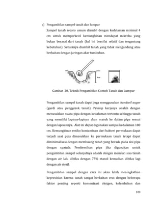103
c) Pengambilan sampel tanah dan lumpur
Sampel tanah secara umum diambil dengan kedalaman minimal 4
cm untuk memperkecil kemungkinan mendapat mikroba yang
bukan berasal dari tanah (hal ini bersifat relatif dan tergantung
kebutuhan). Sebaiknya diambil tanah yang tidak mengandung atau
berkaitan dengan jaringan akar tumbuhan.
Gambar 20. Teknik Pengambilan Contoh Tanah dan Lumpur
Pengambilan sampel tanah dapat juga menggunakan handsoil auger
(gurdi atau penggerek tanah). Prinsip kerjanya adalah dengan
menusukkan suatu pipa dengan kedalaman tertentu sehingga tanah
yang memiliki lapisan-lapisan akan masuk ke dalam pipa sesuai
dengan lapisannya. Alat ini dapat digunakan sampai kedalaman 180
cm. Kemungkinan resiko kontaminan dari bakteri permukaan dapat
terjadi saat pipa dimasukkan ke permukaan tanah tetapi dapat
diminimalisasi dengan membuang tanah yang berada pada sisi pipa
dengan spatula. Pembersihan pipa jika digunakan untuk
pengambilan sampel selanjutnya adalah dengan mencuci sisa tanah
dengan air lalu dibilas dengan 75% etanol kemudian dibilas lagi
dengan air steril.
Pengambilan sampel dengan cara ini akan lebih meningkatkan
kepresisian karena tanah sangat berkaitan erat dengan beberapa
faktor penting seperti konsentrasi oksigen, kelembaban dan
 