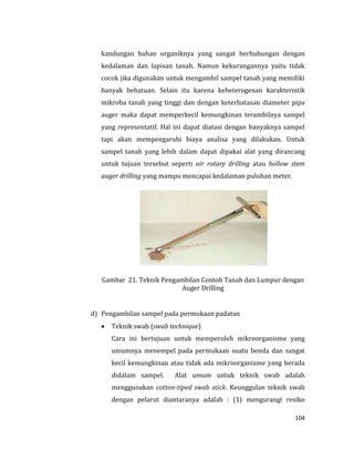 104
kandungan bahan organiknya yang sangat berhubungan dengan
kedalaman dan lapisan tanah. Namun kekurangannya yaitu tidak
cocok jika digunakan untuk mengambil sampel tanah yang memiliki
banyak bebatuan. Selain itu karena keheterogenan karakteristik
mikroba tanah yang tinggi dan dengan keterbatasan diameter pipa
auger maka dapat memperkecil kemungkinan terambilnya sampel
yang representatif. Hal ini dapat diatasi dengan banyaknya sampel
tapi akan mempengaruhi biaya analisa yang dilakukan. Untuk
sampel tanah yang lebih dalam dapat dipakai alat yang dirancang
untuk tujuan tersebut seperti air rotary drilling atau hollow stem
auger drilling yang mampu mencapai kedalaman puluhan meter.
Gambar 21. Teknik Pengambilan Contoh Tanah dan Lumpur dengan
Auger Drilling
d) Pengambilan sampel pada permukaan padatan
 Teknik swab (swab technique)
Cara ini bertujuan untuk memperoleh mikroorganisme yang
umumnya menempel pada permukaan suatu benda dan sangat
kecil kemungkinan atau tidak ada mikroorganisme yang berada
didalam sampel. Alat umum untuk teknik swab adalah
menggunakan cotton-tiped swab stick. Keunggulan teknik swab
dengan pelarut diantaranya adalah : (1) mengurangi resiko
 