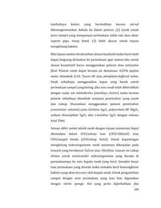 105
tumbuhnya koloni yang bertindihan karena sel-sel
dihomogenisasikan dahulu ke dalam pelarut. (2) cocok untuk
jenis sampel yang mempunyai permukaan tidak rata atau datar
seperti pipa, tutup botol, (3) lebih akurat untuk tujuan
menghitung bakteri.
Bila tujuan analisa berdasarkan alasan kualitatif maka hasil swab
dapat langsung diulaskan ke permukaan agar namun jika untuk
alasan kuantitatif harus menggunakan pelarut atau extraction
fluid. Pelarut swab dapat berupa air deionisasi, 0,25% pepton
water ditambah 0,1% Tween 80 atau phosphate-buffered saline.
Swab sebaiknya menggunakan kapas yang basah untuk
permukaan sampel yang kering. Jika area swab telah dibersihkan
dengan suatu zat antimikroba (misalnya clorine) maka larutan
pelarut sebaiknya ditambah senyawa penetralisir yang cocok
dan cukup. Disarankan menggunakan pelarut penetralisir
(neutralizer solution) yaitu lechitine 3g/L, polysorbate 80 30g/L,
sodium thiosulphate 5g/L, dan t-histidine 1g/L dengan volume
total 10ml.
Satuan akhir untuk teknik swab dengan tujuan enumerasi dapat
ditentukan dalam CFU/satuan luas (CFU/100cm2) atau
CFU/sampel benda (CFU/tutup botol). Untuk kepentingan
menghitung mikroorganisme swab umumnya dikerjakan pada
transek yang berukuran 5x5cm atau 10x10cm. Luasan ini cukup
efisien untuk mentransfer mikroorganisme yang berada di
permukaannya ke satu kepala swab yang kecil. Semakin besar
luas permukaan yang diswab maka semakin kecil kemungkinan
bakteri yang akan tercover oleh kepala swab. Untuk pengambilan
sampel dengan area permukaan yang luas bias digunakan
dengan sterile sponge. Hal yang perlu diperhatikan jika
 