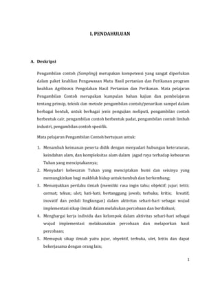 1
I. PENDAHULUAN
A. Deskripsi
Pengambilan contoh (Sampling) merupakan kompetensi yang sangat diperlukan
dalam paket keahlian Pengawasan Mutu Hasil pertanian dan Perikanan program
keahlian Agribisnis Pengolahan Hasil Pertanian dan Perikanan. Mata pelajaran
Pengambilan Contoh merupakan kumpulan bahan kajian dan pembelajaran
tentang prinsip, teknik dan metode pengambilan contoh/penarikan sampel dalam
berbagai bentuk, untuk berbagai jenis pengujian meliputi, pengambilan contoh
berbentuk cair, pengambilan contoh berbentuk padat, pengambilan contoh limbah
industri, pengambilan contoh spesifik.
Mata pelajaran Pengambilan Contoh bertujuan untuk:
1. Menambah keimanan peserta didik dengan menyadari hubungan keteraturan,
keindahan alam, dan kompleksitas alam dalam jagad raya terhadap kebesaran
Tuhan yang menciptakannya;
2. Menyadari kebesaran Tuhan yang menciptakan bumi dan seisinya yang
memungkinkan bagi makhluk hidup untuk tumbuh dan berkembang;
3. Menunjukkan perilaku ilmiah (memiliki rasa ingin tahu; objektif; jujur; teliti;
cermat; tekun; ulet; hati-hati; bertanggung jawab; terbuka; kritis; kreatif;
inovatif dan peduli lingkungan) dalam aktivitas sehari-hari sebagai wujud
implementasi sikap ilmiah dalam melakukan percobaan dan berdiskusi;
4. Menghargai kerja individu dan kelompok dalam aktivitas sehari-hari sebagai
wujud implementasi melaksanakan percobaan dan melaporkan hasil
percobaan;
5. Memupuk sikap ilmiah yaitu jujur, obyektif, terbuka, ulet, kritis dan dapat
bekerjasama dengan orang lain;
 