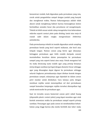 109
konsentrasi rendah, baik digunakan pada permukaan yang rata,
cocok untuk pengambilan sampel dengan jumlah yang banyak
dan menghemat waktu. Namun kekurangannya adalah tidak
akurat untuk menghitung bakteri karena kemungkinan koloni
bertindihan semakin besar jika persebaran sel mengelompok.
Teknik ini lebih sesuai untuk cukup mengetahui tren keberadaan
mikroba seperti cantact plate pada dinding, lantai atau meja di
rumah sakit dalam rangka mengevaluiasi efektivitas
antimikroba.
Pada permulaannya teknik ini mudah digunakan untuk sampling
permukaan benda yang kecil seperti makanan, alat kecil atau
telapak tangan. Namun cawan yang berisi agar (biasanya
ketinggian permukaan agar lebih rendah daripada cawan)
menimbulkan kesulitan dalam penempelan ke permukaan
sampel yang rata seperti lantai atau meja. Untuk mengatasi hal
itu maka dirancang suatu wadah agar yang prinsip kerjanya
mirip dengan suntikan (syringe) dengan diameter besar sehingga
agar yang dituangkan dapat digeser ke permukaan sehingga
seluruh lingkaran permukaannya dapat ditekan kontak dengan
permukaan sampel, selanjutnya agar dipindah ke dalam cawan
petri standar untuk diinkubasi. Cara lainnya yaitu dengan
membuat replika untuk menempelkan sel dari permukaaan
sampel kemudian lempengan replika tersebut ditempelkan lagi
untuk mentransfer ke permukaan agar.
Saat ini tersedia secara komersial cawan petri sekali buang
(disposable plastic contact plate) yang dapat menekan agar utuk
kontak sementara waktu ke permukaan sampel seperti prinsip
suntikan. Penuangan agar pada cawan ini membutuhkan kehati-
hatian yang tinggi karena jika media berlebih dan luber maka
 