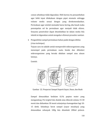 110
cawan sebaiknya tidak digunakan. Oleh karena itu penaambahan
agar lebih tepat dilakukaan dengan pipet otomatis sehingga
volume media sesuai dengan yang direkomendasikan.
Permukaan agar setelah memadat harus kering, jika basah maka
penempelan sel ke permukaan agar menjadi tidak efisien.
Senyawa penetralisir dapat ditambahkan ke dalam media bila
teknik ini digunakan untuk mengukur efisiensi prosedur sanitasi.
 Pengambilan sampel permukaan bahan padat dengan dibilas
(rinse technique)
Tujuan cara ini adalah untuk memperoleh mikroorganisme yang
menempel pada permukaan suatu benda dan dihindari
mikroorganisme yang berada didalam sampel atau alasan
lainnya.
Contoh:
Gambar 22. Preparasi Sampel Seperti Sayur, Daun, dan Buah
Sampel dimasukkan kedalam 0,1% pepton water yang
mengandung 1% tergitol lalu diaduk atau dikocok selama 15-30
menit dan didiamkan 30 menit selanjutnya homogenkan lagi 10-
15 detik. Sebaiknya berat sampel (sayur misalnya) yang
dimasukkan sebanyak 100g lalu ditambah 200ml pelarut.
 