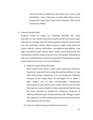 112
untuk botol ukuran 500ml) tapi jika terlalu besar volume yang
ditambahkan maka pengocokan menjadi tidak efisien karena
memperkecil ruang udara dalam botol (misalnya 470ml untuk
botol ukuran 500ml).
d. Preparasi Sampel Padat
Preparasi sampel ini dengan cara ditumbuk, diblender atau cukup
dilarutkan air saja. Sampel diharuskan menjadi partikel kecil supaya dapat
dilarutkan air sehingga diperoleh mikroorganisme yang berasal dari dalam
atau dari permukaan sampel. Dalam preparasi sampel untuk keperluan
analisa mikroba penting diperhatikan kemungkinan-kemungkinan yang
dapat menambah jumlah mikroba dalam sampel, seperti kontaminasi dan
pertumbuhan mikroba selama preparasi harus dihindarkan. Disamping itu
juga harus menghindarkan terjadinya pengurangan mikroba dalam sampel,
karena efek kenaikan suhu, sinar atau disenfektan.
a) Preparasi sampel dengan dilarutkan
Untuk sampel tanah, lumpur, tanah kompos, gula pasir, bubuk dan
sampel lain yang mudah larut cukup dicampurkan kedalam air atau
buffer fosfat dengan pengenceran 1/10 nya. Pengocokan dilakukan
sebanyak 25 kali dengan busur atau ketinggian 30 cm selama 7
detik. Dengan cara ini akan memaksimalkan homogenisasi
mikroorganisme pada pelarut. Jika setelah dikocok dan dibiarkan
beberapa saat sampel menjadi terendap maka dikocok lagi beberapa
kali untuk ditransfer ke pengenceran selanjutnya. Preparasi ini
sebaiknya dilakukan pada tabung berpenutup ulir sehingga terjamin
dari tumpahnya air. Jika terdapat batu kecil atau kerikil di dalamnya
maka tidak perlu dihancurkan.
b) Preparasi sampel dengan penumbukan (maseration)
 