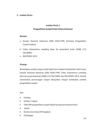 115
3. Lembar Kerja :
Lembar Kerja 1
Pengambilan Sampel Padat Dalam Kemasan
Metode :
a. Standar Nasional Indonesia (SNI) 0428-1998. Petunjuk Pengambilan
Contoh Padatan
b. Codex alimentarius sampling plans for prepacked foods (AOQL 6.5)
CAC/RM42
c. MILSTAND 105 E
Prinsip :
Menetapkan jumlah sampel untuk keperluan inspeksi berdasarkan tabel acuan
Standar Nasional Indonesia (SNI) 0428-1998, Codex alimentarius sampling
plans for prepacked foods (AOQL 6.5) CAC/RM42 dan MILSTAND 105 E. Setelah
menentukan perancangan sampel dilanjutkan dengan melakukan praktek
pengambilan sampel.
Alat :
 Gunting
 Selotip / Lakban
 Tabel SNI pengambilan sampel dalam karung dan kemasan kecil
 Spidol
 Karton mie instan (40 bungkus)
 Timbangan
 
