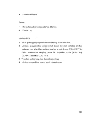 116
 Kertas label besar
Bahan :
 Mie instan dalam kemasan karton 2 karton
 Plastik 1 kg
Langkah kerja :
1. Amati gudang penyimpanan makanan kering dalam kemasan
2. Lakukan pengambilan sampel untuk tujuan inspeksi terhadap produk
makanan yang ada dalam gudang tersebut sesuai dengan SNI 0428-1998.
Codex alimentarius sampling plans for prepacked foods (AOQL 6.5)
CAC/RM42 dan MILSTAND 105 E.
3. Tentukan karton yang akan diambil sampelnya
4. Lakukan pengambilan sampel untuk tujuan inpeksi
 