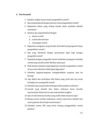117
4. Test Formatif
1. Jelaskan singkat tujuan utama pengambilan contoh !
2. Apa yang dimaksud dengan jaminan mutu pengambilan contoh?
3. Bagaimana bahan yang sedang berada dialur produksi diambil
contohnya?
4. Jelaskan apa yang dimaksud dengan:
a. ukuran contoh
b. contoh laboratorium
c. menangani contoh
5. Bagaimana pengujian yang bersifat destruktif mempengaruhi biaya
pengambilan contoh ?
6. Apa yang dimaksud dengan persyaratan legal bagi petugas
pengambil contoh?
7. Dapatkah petugas pengambil contoh melakukan pengujian terhadap
contoh yang mereka ambil? Berikan alasannya!
8. Pada kondisi populasi yang bagaimana metode pengambilan contoh
secara acak sederhana tidak dapat digunakan?
9. Sebutkan kegiatan-kegiatan mengidentifikasi populasi atau lot
barang !
10. Apa akibat dari perbedaan sifat bahan yang curah dan non curah
terhadap cara mengambil contoh?
11. Sebutkan Apa yang dimaksud dengan bahan padatan terkemas !
12. Contoh yang diambil dari bahan terkemas harus bersifat
representatif, dalam hal ini coba anda jelaskan singkat !
13. Apa ciri dari kemasan kardus yang sudah tidak sempurna lagi ?
14. Berapa persen jumlah maksimum contoh yang harus diambil dari
suatu populasi dan berapa minimumnya ?
15. Sebutkan nomor SNI yang berisi tentang penggambilan contoh
padatan !
 