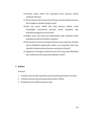 118
16. Populasi bahan terdiri dari tumpukan berisi kemasan kardus
sebanyak 750 buah.
17. Jika isi kemasan kecil tiap kardus 40 buah, tentukan jumlah kemasan
kecil yangharus diambil sebagai contoh!
18. Kait atau gancu adalah Alat yang biasanya dipakai untuk
menjangkau ataumenarik kemasan dalam tumpukan, Apa
kelemahan penggunaan lat tersebut?
19. Bagian mana saja yang harus diperhatikan pada tumpukan bahan
yang dikemassebelum diambil contohnya?
20. jika kesulitan untuk menentukan kemasan mana yang harus diambil,
karena tidakboleh dipiloih-pilih, adakan cara yang lebih netral atau
obyektif untukmenentukan kemasan ayang harus diambil ?
21. Bagaimana menangani contoh kemasan kecil yang sudah dihasilkan
dan sisakemasan kecil yang tidak dijadikan contoh?
5. Refleksi
Petunjuk
1. Tuliskan nama dan KD yang telah anda selesaikan pada lembar tersendiri
2. Tuliskan jawaban pada pertanyaan pada lembar refleksi!
3. Kumpulkan hasil refleksi pada guru anda
 