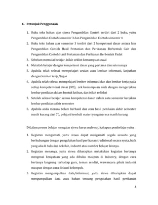 3
C. Petunjuk Penggunaan
1. Buku teks bahan ajar siswa Pengambilan Contoh terdiri dari 2 buku, yaitu
Pengambilan Contoh semester 3 dan Pengambilan Contoh semester 4
2. Buku teks bahan ajar semester 3 terdiri dari 2 kompetensi dasar antara lain
Pengambilan Contoh Hasil Pertanian dan Perikanan Berbentuk Cair dan
Pengambilan Contoh Hasil Pertanian dan Perikanan Berbentuk Padat
3. Sebelum memulai belajar, isilah ceklist kemampuan awal
4. Mulailah belajar dengan kompetensi dasar yang pertama dan seterusnya
5. Apabila telah selesai mempelajari uraian atau lembar informasi, lanjutkan
dengan lembar kerja/tugas
6. Apabila telah selesai mempelajari lember informasi dan dan lembar kerja pada
setiap kompetentensi dasar (KD), cek kemampuan anda dengan mengerjakan
lembar penilaian dalam bentuk latihan, dan isilah refleksi
7. Setelah selesai belajar semua kompetensi dasar dalam satu semester kerjakan
lembar penilaian akhir semester
8. Apabila anda merasa belum berhasil dan atau hasil penilaian akhir semester
masih kurang dari 70, pelajari kembali materi yang merasa masih kurang
Didalam proses belajar mengajar siswa harus melewati tahapan pembelajar yaitu :
1. Kegiatan mengamati, yaitu siswa dapat mengamati segala sesuatu yang
berhubungan dengan pengolahan hasil perikanan tradisional secara nyata, baik
yang ada di buku ini, sekolah, industri atau sumber belajar lainnya.
2. Kegiatan menanya, yaitu siswa diharapkan melakukan kegiatan bertanya
mengenai kenyataan yang ada dibuku maupun di industry, dengan cara
bertanya langsung terhadap guru, teman sendiri, wawancara pihak industri
maupun dengan cara diskusi kelompok.
3. Kegiatan mengumpulkan data/informasi, yaitu siswa diharapkan dapat
mengumpulkan data atau bahan tentang pengolahan hasil perikanan
 