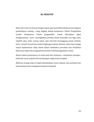 133
III. PENUTUP
Buku teks siswa ini disusun dengan tujuan agar bermanfaat dalam proses kegiatan
pembelajaran tentang ruang lingkup bidang kompetensi Teknik Pengambilan
Contoh. Kompetensi Teknik pengambilan contoh diharapkan dapat
menghantarkan siswa meningkatkan perilaku ilmiah (memiliki rasa ingin tahu;
objektif; jujur; teliti; cermat; tekun; ulet; hati-hati; bertanggung jawab; terbuka;
kritis; kreatif; inovatif dan peduli lingkungan) dalam aktivitas sehari-hari sebagai
wujud implementasi sikap ilmiah dalam melakukan percobaan dan berdiskusi
khususnya dalam hal mengimplementasikan Teknik pengambilan contoh
Namun dalam penyusunan ini masih jauh dari sempurna , selanjutnya masukan ,
kritik dan saran yang bersifat membangun sangat kami harapkan.
Akhirnya semoga buku ini dapat dimanfaatkan secara optimal, atas perhatian dan
kerjasamanya kami sampaikan banyak terimakasih
 