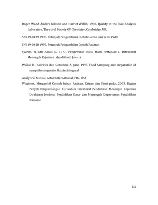 135
Roger Wood, Anders Nilsson and Harriet Wallin, 1998. Quality in the food Analysis
Laboratory. The royal Society OF Chemistry, Cambridge, UK.
SNI 19-0429-1998. Petunjuk Pengambilan Contoh Cairan dan Semi Padat
SNI 19-0428-1998. Petunjuk Pengambilan Contoh Padatan
Syarief, H. dan Adiati S., 1977. Pengawasan Mutu Hasil Pertanian 1. Direktorat
Menengah Kejuruan , depdikbud. Jakarta
Wallac H., Andrews dan Geraldine A. June, 1995. Food Sampling and Preparation of
sample homogenate. Batcteriologycal
Analytical Manual, AOAC International, FDA, USA
Wagiono., Mengambil Contoh bahan Padatan, Cairan dan Semi padat, 2003. Bagian
Proyek Pengembangan Kurikulum Direktorat Pendidikan Menengah Kejuruan
Direktorat Jenderal Pendidikan Dasar dan Menengah Departemen Pendidikan
Nasional
 