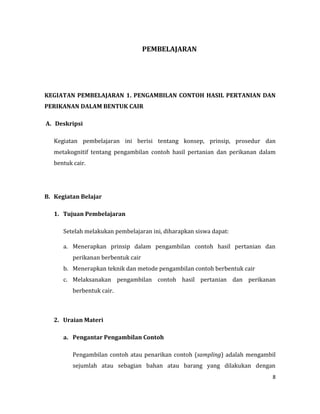 8
PEMBELAJARAN
KEGIATAN PEMBELAJARAN 1. PENGAMBILAN CONTOH HASIL PERTANIAN DAN
PERIKANAN DALAM BENTUK CAIR
A. Deskripsi
Kegiatan pembelajaran ini berisi tentang konsep, prinsip, prosedur dan
metakognitif tentang pengambilan contoh hasil pertanian dan perikanan dalam
bentuk cair.
B. Kegiatan Belajar
1. Tujuan Pembelajaran
Setelah melakukan pembelajaran ini, diharapkan siswa dapat:
a. Menerapkan prinsip dalam pengambilan contoh hasil pertanian dan
perikanan berbentuk cair
b. Menerapkan teknik dan metode pengambilan contoh berbentuk cair
c. Melaksanakan pengambilan contoh hasil pertanian dan perikanan
berbentuk cair.
2. Uraian Materi
a. Pengantar Pengambilan Contoh
Pengambilan contoh atau penarikan contoh (sampling) adalah mengambil
sejumlah atau sebagian bahan atau barang yang dilakukan dengan
 
