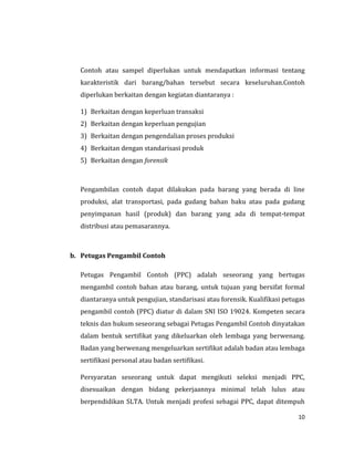 10
Contoh atau sampel diperlukan untuk mendapatkan informasi tentang
karakteristik dari barang/bahan tersebut secara keseluruhan.Contoh
diperlukan berkaitan dengan kegiatan diantaranya :
1) Berkaitan dengan keperluan transaksi
2) Berkaitan dengan keperluan pengujian
3) Berkaitan dengan pengendalian proses produksi
4) Berkaitan dengan standarisasi produk
5) Berkaitan dengan forensik
Pengambilan contoh dapat dilakukan pada barang yang berada di line
produksi, alat transportasi, pada gudang bahan baku atau pada gudang
penyimpanan hasil (produk) dan barang yang ada di tempat-tempat
distribusi atau pemasarannya.
b. Petugas Pengambil Contoh
Petugas Pengambil Contoh (PPC) adalah seseorang yang bertugas
mengambil contoh bahan atau barang, untuk tujuan yang bersifat formal
diantaranya untuk pengujian, standarisasi atau forensik. Kualifikasi petugas
pengambil contoh (PPC) diatur di dalam SNI ISO 19024. Kompeten secara
teknis dan hukum seseorang sebagai Petugas Pengambil Contoh dinyatakan
dalam bentuk sertifikat yang dikeluarkan oleh lembaga yang berwenang.
Badan yang berwenang mengeluarkan sertifikat adalah badan atau lembaga
sertifikasi personal atau badan sertifikasi.
Persyaratan seseorang untuk dapat mengikuti seleksi menjadi PPC,
disesuaikan dengan bidang pekerjaannya minimal telah lulus atau
berpendidikan SLTA. Untuk menjadi profesi sebagai PPC, dapat ditempuh
 