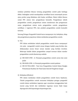 11
melalaui pelatihan khusus tentang pengambilan contoh pada lembaga
diklat. Sedangkan untuk mendapatkan sertifikasi harus menempuh proses
ujian profesi yang dilakukan oleh badan sertifikasi. Materi diklat khusus
untuk PPC antara lain: pengetahuan komoditi, Pengetahuan teknik
pengambilan contoh, pengetahuan sistem standarisasi dan pengawasan
mutu, pengetahuan sistem mutu pengambilan contoh, pengetahuan
sertifikasi / registrasi PPC, dan praktek pengambilan contoh komoditi
tertentu.
Seorang Petugas Pengambil Contoh harus mempunyai visi, kebijakan, sikap
dan pengetahuan yang benar dalam melakukan pengambilan contoh.
1) Visi
PPC dalam melakukan teknik pengambilan contoh harus mempunyai
visi yaitu mengambil contoh sesuai dengan kaidah yang berlaku dan
dilaksanakan secara benar sesuai standar yang berlaku tersebut.
Beberapa kaidah dalam pengambilan sampel termuat dalam standar
pengambilan contoh diantaranya adalah:
a) SNI 0429-1998 - A: Petunjuk pengambilan contoh cairan dan semi
padat
b) SNI 0428-1998 - A: Petunjuk pengambilan contoh padatan
c) SNI 03-7016-2004 - Tata Cara Pengambilan Contoh Dalam Rangka
Pemantauan Kualitas Air Pada Suatu Daerah Pengaliran Sungai
2) Kebijakan (Wisdom)
PPC dalam melakukan teknik pengambilan contoh harus bijaksana.
Teknik pengambilan contoh menuntut kebijakan petugas pengambil
contoh dalam melakukan tugasnya agar senantiasa menggunakan hati
nurani yang bersih dan melakukan tugasnya secara bijak tanpa
dipengaruhi oleh kepentingan-kepentingan lain.
 