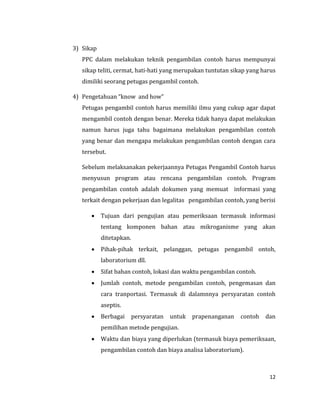 12
3) Sikap
PPC dalam melakukan teknik pengambilan contoh harus mempunyai
sikap teliti, cermat, hati-hati yang merupakan tuntutan sikap yang harus
dimiliki seorang petugas pengambil contoh.
4) Pengetahuan “know and how”
Petugas pengambil contoh harus memiliki ilmu yang cukup agar dapat
mengambil contoh dengan benar. Mereka tidak hanya dapat melakukan
namun harus juga tahu bagaimana melakukan pengambilan contoh
yang benar dan mengapa melakukan pengambilan contoh dengan cara
tersebut.
Sebelum melaksanakan pekerjaannya Petugas Pengambil Contoh harus
menyusun program atau rencana pengambilan contoh. Program
pengambilan contoh adalah dokumen yang memuat informasi yang
terkait dengan pekerjaan dan legalitas pengambilan contoh, yang berisi
 Tujuan dari pengujian atau pemeriksaan termasuk informasi
tentang komponen bahan atau mikroganisme yang akan
ditetapkan.
 Pihak-pihak terkait, pelanggan, petugas pengambil ontoh,
laboratorium dll.
 Sifat bahan contoh, lokasi dan waktu pengambilan contoh.
 Jumlah contoh, metode pengambilan contoh, pengemasan dan
cara tranportasi. Termasuk di dalamnnya persyaratan contoh
aseptis.
 Berbagai persyaratan untuk prapenanganan contoh dan
pemilihan metode pengujian.
 Waktu dan biaya yang diperlukan (termasuk biaya pemeriksaan,
pengambilan contoh dan biaya analisa laboratorium).
 