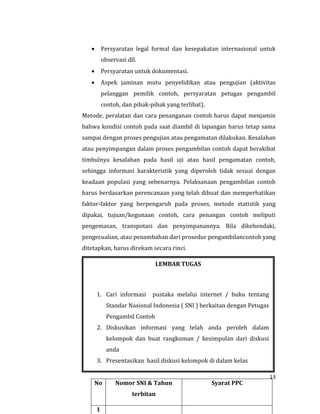 13
 Persyaratan legal formal dan kesepakatan internasional untuk
observasi dll.
 Persyaratan untuk dokumentasi.
 Aspek jaminan mutu penyelidikan atau pengujian (aktivitas
pelanggan pemilik contoh, persyaratan petugas pengambil
contoh, dan pihak-pihak yang terlibat).
Metode, peralatan dan cara penanganan contoh harus dapat menjamin
bahwa kondisi contoh pada saat diambil di lapangan harus tetap sama
sampai dengan proses pengujian atau pengamatan dilakukan. Kesalahan
atau penyimpangan dalam proses pengambilan contoh dapat berakibat
timbulnya kesalahan pada hasil uji atau hasil pengamatan contoh,
sehingga informasi karakteristik yang diperoleh tidak sesuai dengan
keadaan populasi yang sebenarnya. Pelaksanaan pengambilan contoh
harus berdasarkan perencanaan yang telah dibuat dan memperhatikan
faktor-faktor yang berpengaruh pada proses, metode statistik yang
dipakai, tujuan/kegunaan contoh, cara penangan contoh meliputi
pengemasan, transpotasi dan penyimpanannya. Bila dikehendaki,
pengecualian, atau penambahan dari prosedur pengambilancontoh yang
ditetapkan, harus direkam secara rinci.
LEMBAR TUGAS
1. Cari informasi pustaka melalui internet / buku tentang
Standar Nasional Indonesia ( SNI ) berkaitan dengan Petugas
Pengambil Contoh
2. Diskusikan informasi yang telah anda peroleh dalam
kelompok dan buat rangkuman / kesimpulan dari diskusi
anda
3. Presentasikan hasil diskusi kelompok di dalam kelas
4.
No Nomor SNI & Tahun
terbitan
Syarat PPC
1
 