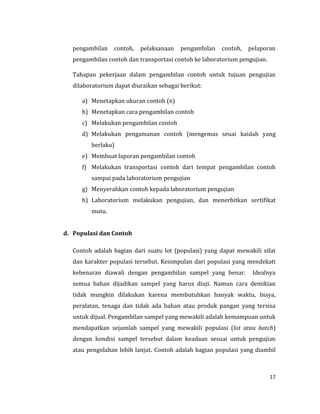 17
pengambilan contoh, pelaksanaan pengambilan contoh, pelaporan
pengambilan contoh dan transportasi contoh ke laboratorium pengujian.
Tahapan pekerjaan dalam pengambilan contoh untuk tujuan pengujian
dilaboratorium dapat diuraikan sebagai berikut:
a) Menetapkan ukuran contoh (n)
b) Menetapkan cara pengambilan contoh
c) Melakukan pengambilan contoh
d) Melakukan pengamanan contoh (mengemas seuai kaidah yang
berlaku)
e) Membuat laporan pengambilan contoh
f) Melakukan transportasi contoh dari tempat pengambilan contoh
sampai pada laboratorium pengujian
g) Menyerahkan contoh kepada laboratorium pengujian
h) Laboratorium melakukan pengujian, dan menerbitkan sertifikat
mutu.
d. Populasi dan Contoh
Contoh adalah bagian dari suatu lot (populasi) yang dapat mewakili sifat
dan karakter populasi tersebut. Kesimpulan dari populasi yang mendekati
kebenaran diawali dengan pengambilan sampel yang benar. Idealnya
semua bahan dijadikan sampel yang harus diuji. Namun cara demikian
tidak mungkin dilakukan karena membutuhkan banyak waktu, biaya,
peralatan, tenaga dan tidak ada bahan atau produk pangan yang tersisa
untuk dijual. Pengambilan sampel yang mewakili adalah kemampuan untuk
mendapatkan sejumlah sampel yang mewakili populasi (lot atau batch)
dengan kondisi sampel tersebut dalam keadaan sesuai untuk pengujian
atau pengolahan lebih lanjut. Contoh adalah bagian populasi yang diambil
 